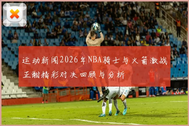 运动新闻2026年NBA骑士与火箭激战正酣精彩对决回顾与分析
