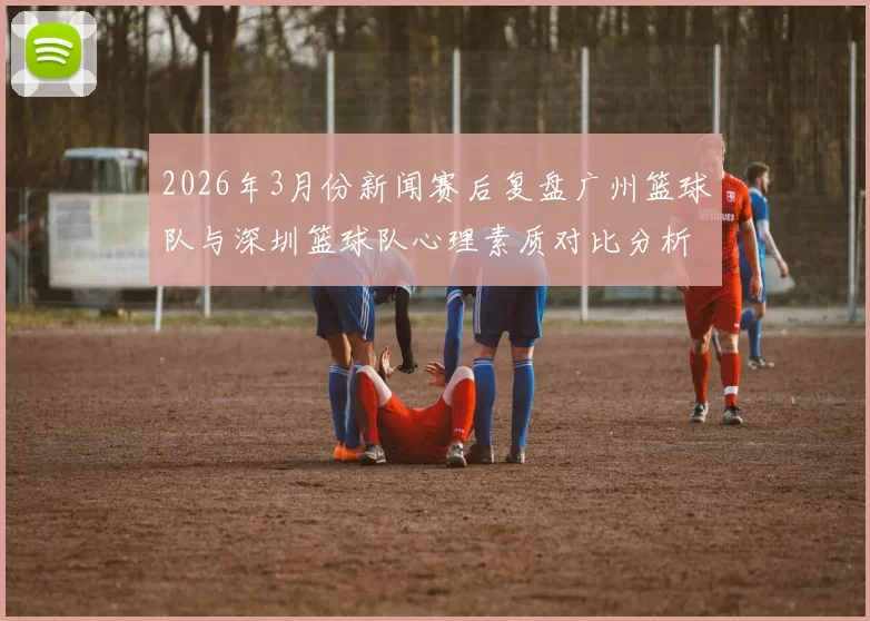 2026年3月份新闻赛后复盘广州篮球队与深圳篮球队心理素质对比分析与启示