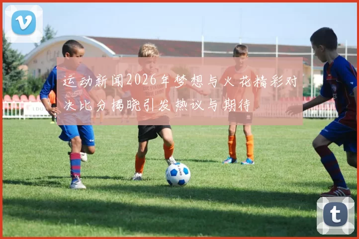 运动新闻2026年梦想与火花精彩对决比分揭晓引发热议与期待