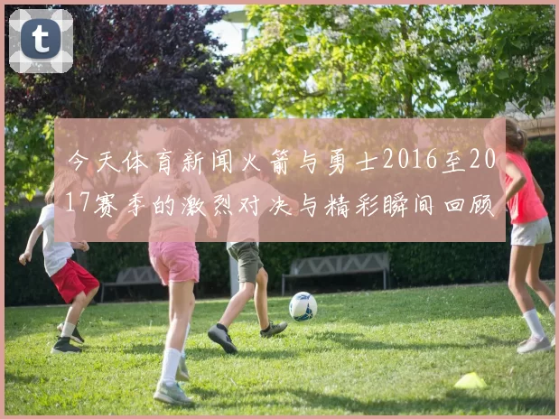 今天体育新闻火箭与勇士2016至2017赛季的激烈对决与精彩瞬间回顾