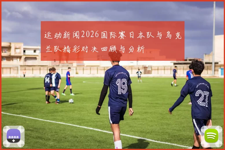 运动新闻2026国际赛日本队与乌克兰队精彩对决回顾与分析