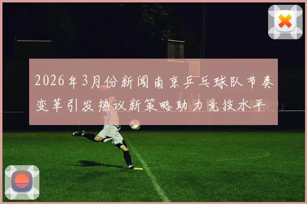 2026年3月份新闻南京乒乓球队节奏变革引发热议新策略助力竞技水平提升