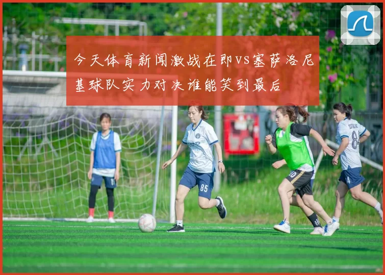 今天体育新闻激战在即vs塞萨洛尼基球队实力对决谁能笑到最后